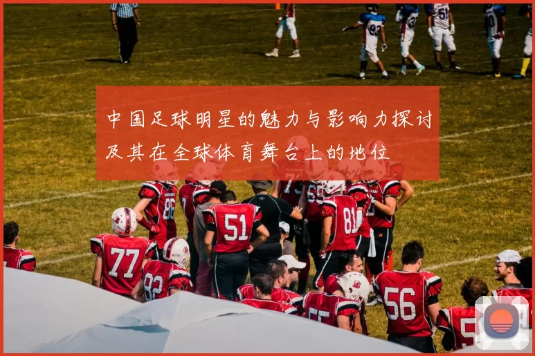 中国足球明星的魅力与影响力探讨及其在全球体育舞台上的地位