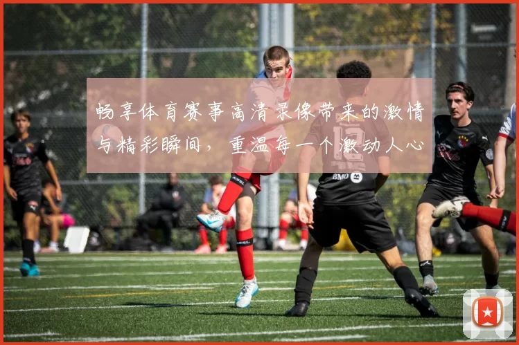 畅享体育赛事高清录像带来的激情与精彩瞬间，重温每一个激动人心的时刻