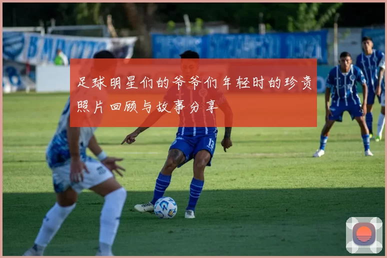 足球明星们的爷爷们年轻时的珍贵照片回顾与故事分享