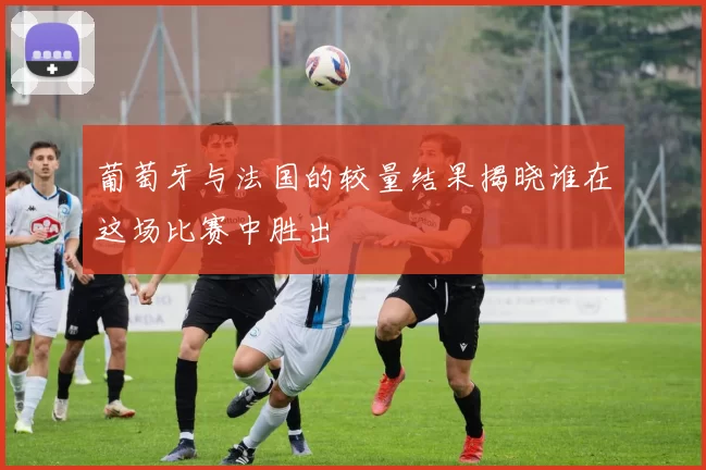 葡萄牙与法国的较量结果揭晓谁在这场比赛中胜出