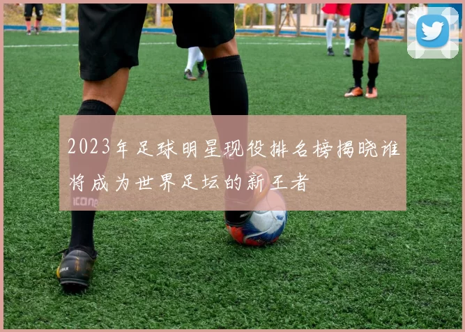 2023年足球明星现役排名榜揭晓谁将成为世界足坛的新王者