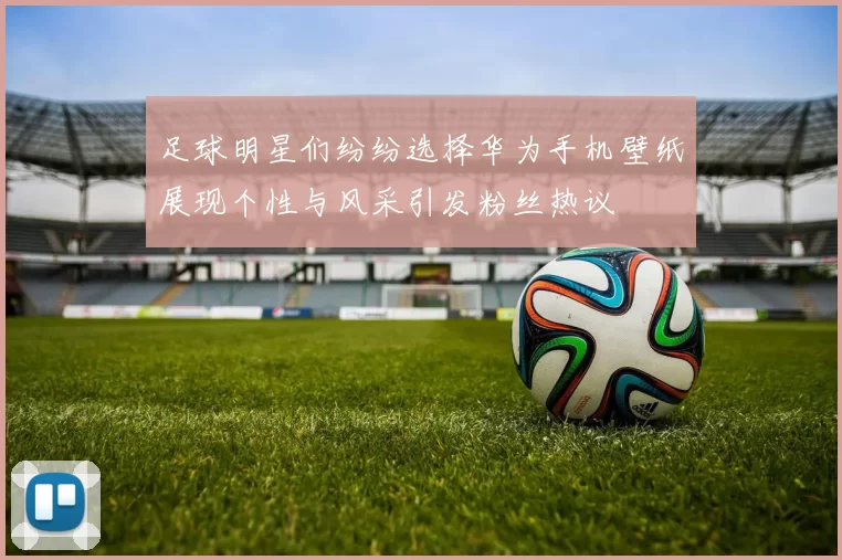 足球明星们纷纷选择华为手机壁纸展现个性与风采引发粉丝热议