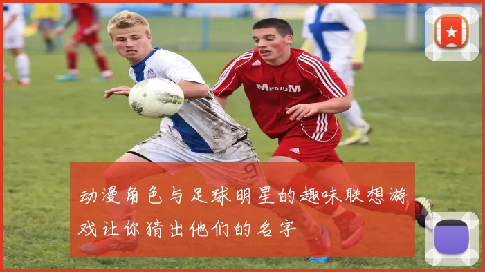 动漫角色与足球明星的趣味联想游戏让你猜出他们的名字