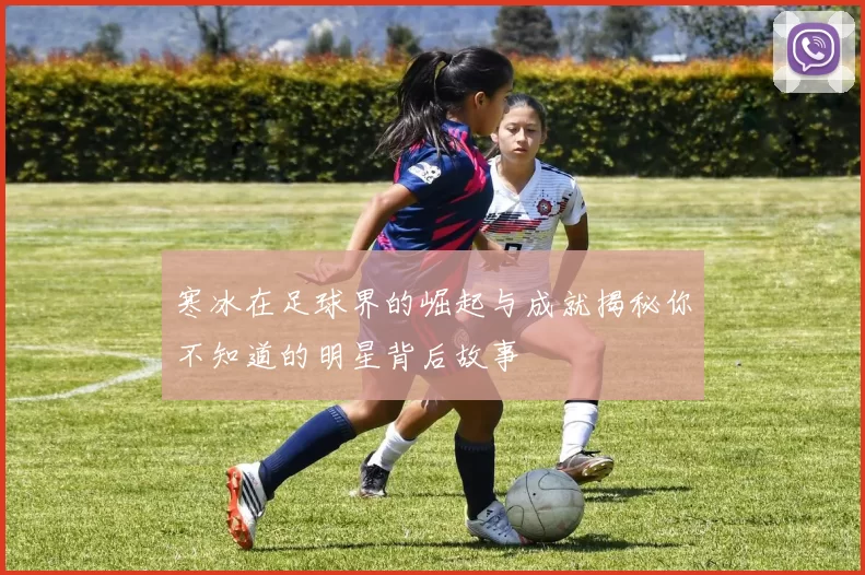 寒冰在足球界的崛起与成就揭秘你不知道的明星背后故事