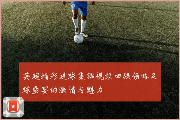 英超精彩进球集锦视频回顾领略足球盛宴的激情与魅力