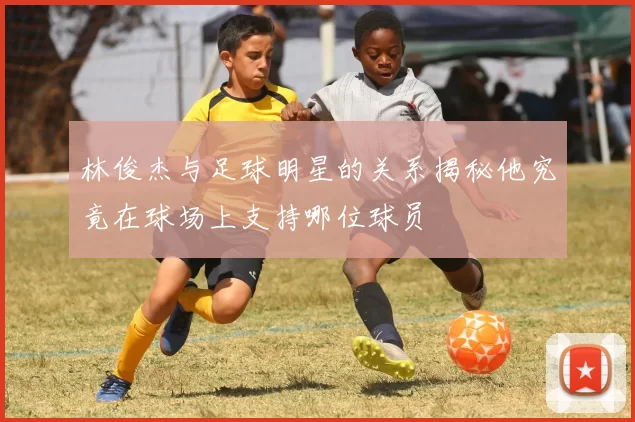 林俊杰与足球明星的关系揭秘他究竟在球场上支持哪位球员
