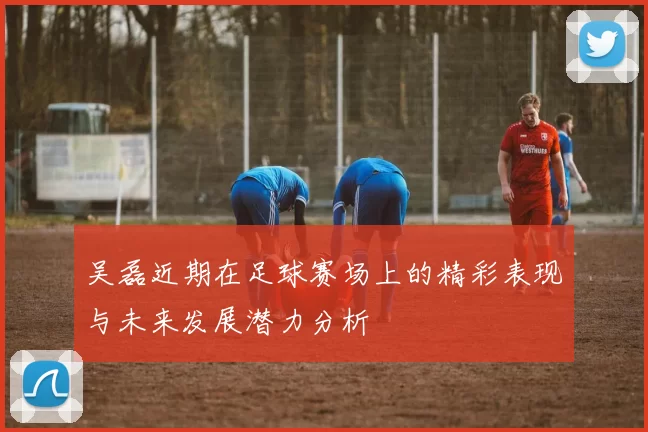 吴磊近期在足球赛场上的精彩表现与未来发展潜力分析