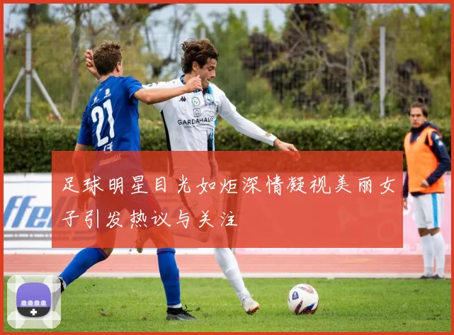 足球明星目光如炬深情凝视美丽女子引发热议与关注