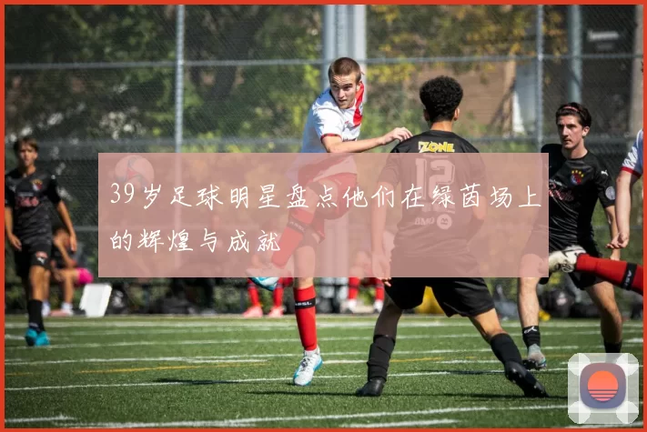 39岁足球明星盘点他们在绿茵场上的辉煌与成就