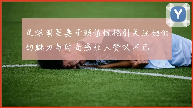 足球明星妻子颜值惊艳引关注她们的魅力与时尚感让人赞叹不已