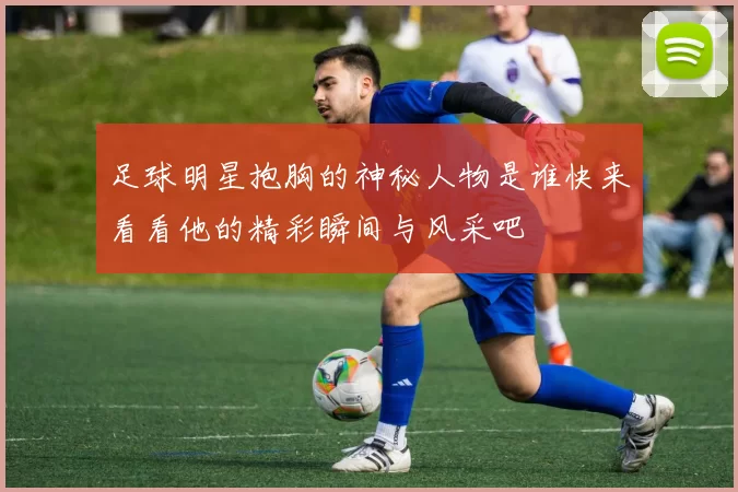 足球明星抱胸的神秘人物是谁快来看看他的精彩瞬间与风采吧