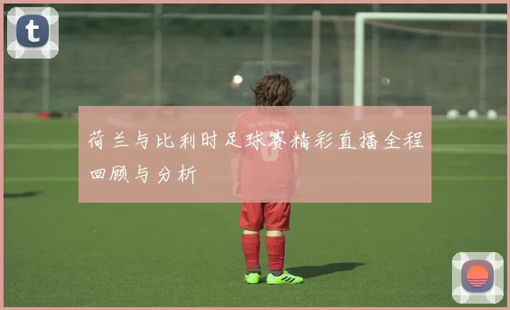 荷兰与比利时足球赛精彩直播全程回顾与分析